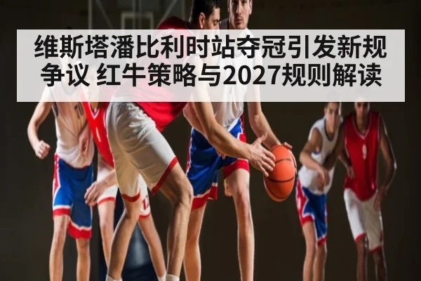 维斯塔潘比利时站夺冠引发新规争议 红牛策略与2027规则解读