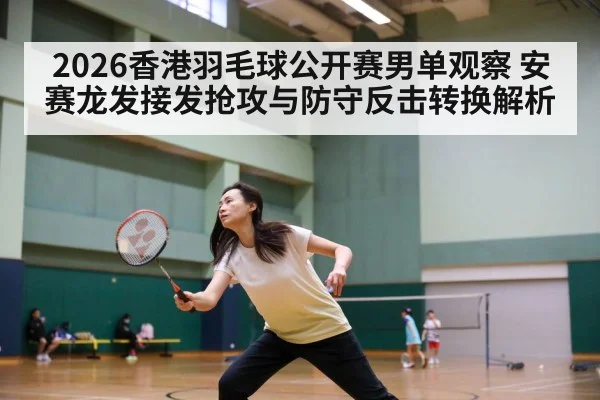 2026香港羽毛球公开赛男单观察 安赛龙发接发抢攻与防守反击转换解析